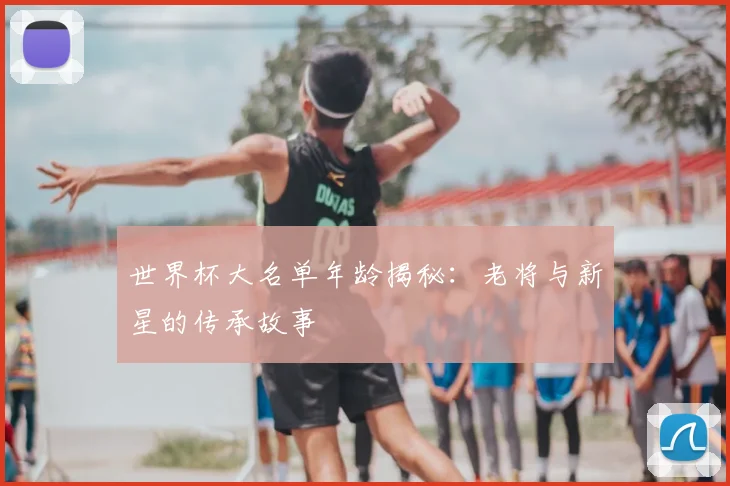 世界杯大名单年龄揭秘:老将与新星的传承故事