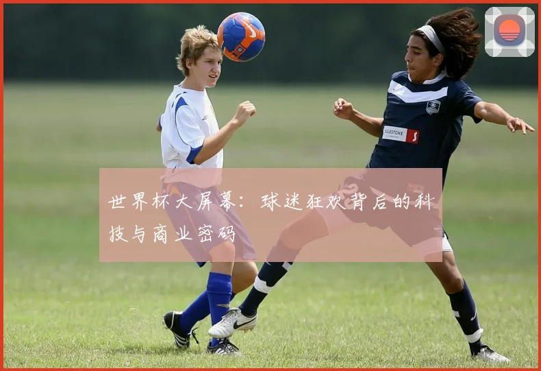 世界杯大屏幕：球迷狂欢背后的科技与商业密码