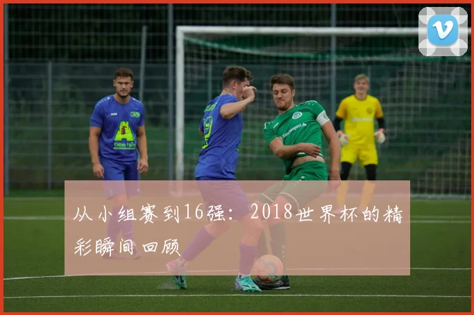 从小组赛到16强：2018世界杯的精彩瞬间回顾