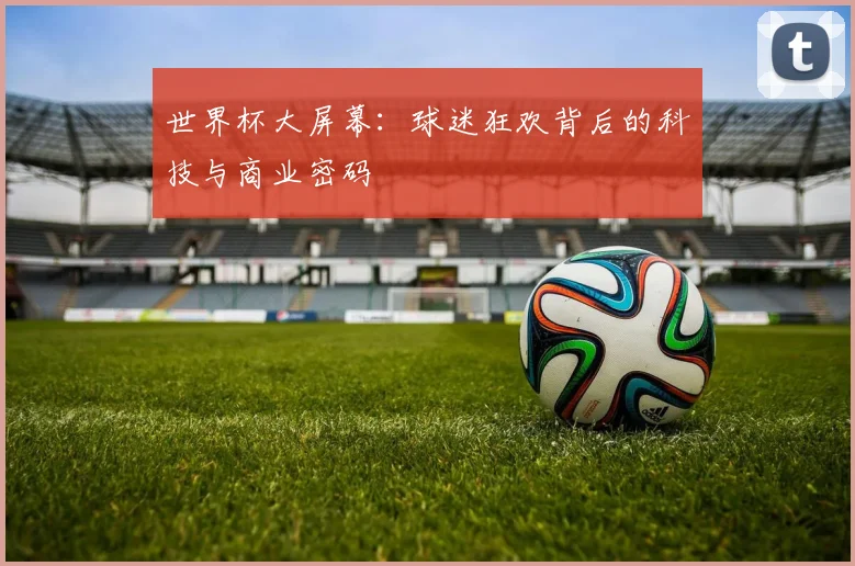 世界杯大屏幕：球迷狂欢背后的科技与商业密码