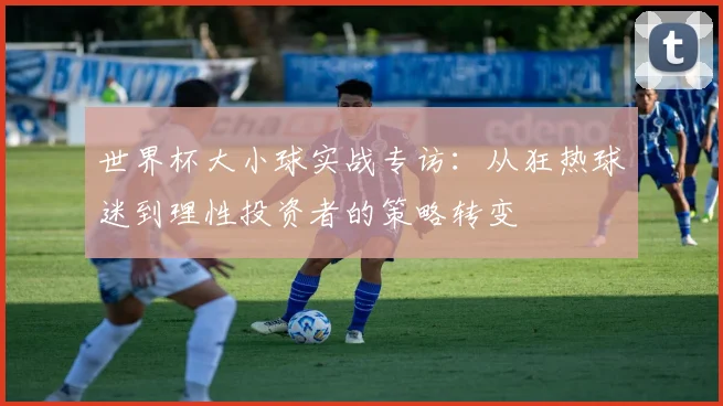 世界杯大小球实战专访：从狂热球迷到理性投资者的策略转变