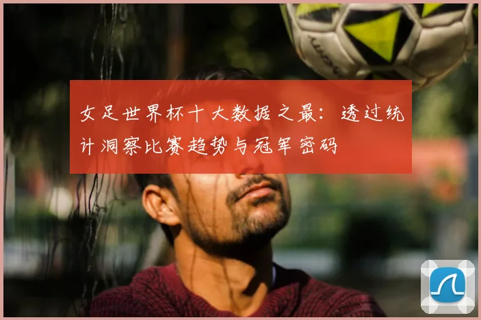 女足世界杯十大数据之最:透过统计洞察比赛趋势与冠军密码